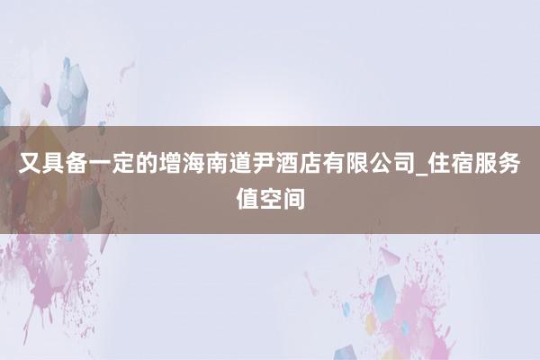 又具备一定的增海南道尹酒店有限公司_住宿服务值空间