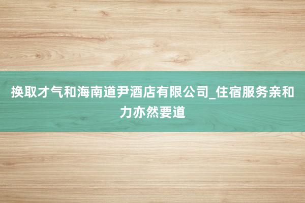 换取才气和海南道尹酒店有限公司_住宿服务亲和力亦然要道